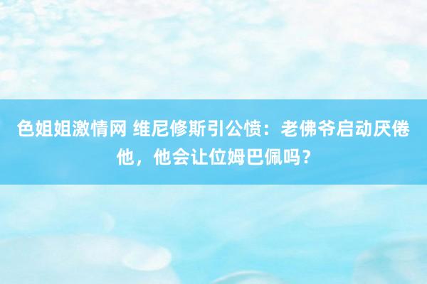 色姐姐激情网 维尼修斯引公愤：老佛爷启动厌倦他，他会让位姆巴佩吗？