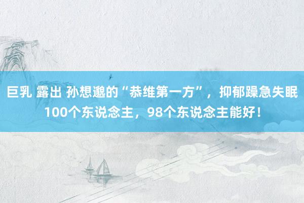 巨乳 露出 孙想邈的“恭维第一方”，抑郁躁急失眠100个东说念主，98个东说念主能好！