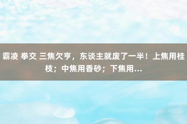 霸凌 拳交 三焦欠亨，东谈主就废了一半！上焦用桂枝；中焦用香砂；下焦用...