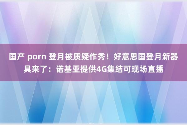 国产 porn 登月被质疑作秀！好意思国登月新器具来了：诺基亚提供4G集结可现场直播