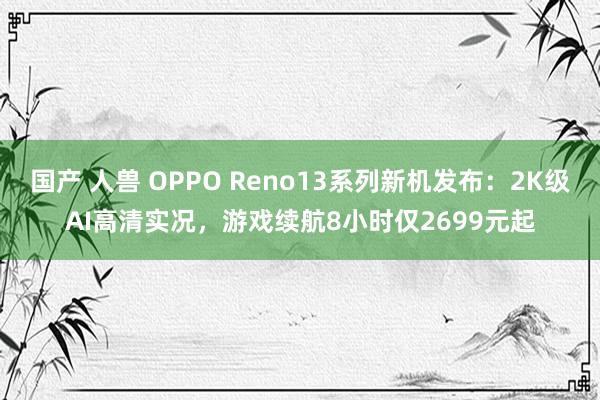 国产 人兽 OPPO Reno13系列新机发布：2K级AI高清实况，游戏续航8小时仅2699元起