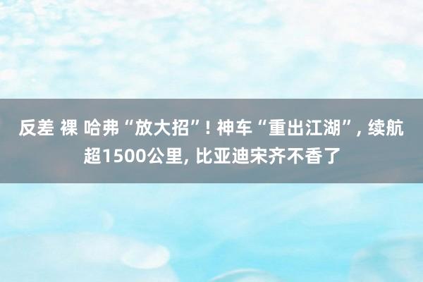 反差 裸 哈弗“放大招”! 神车“重出江湖”， 续航超1500公里， 比亚迪宋齐不香了