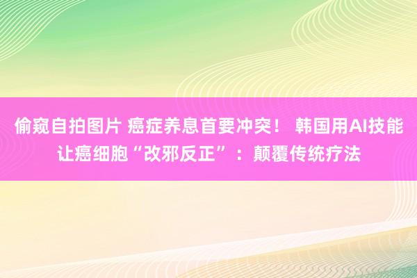 偷窥自拍图片 癌症养息首要冲突！ 韩国用AI技能让癌细胞“改邪反正” ：颠覆传统疗法