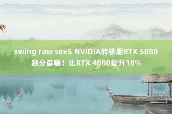 swing raw sex5 NVIDIA转移版RTX 5080跑分首曝！比RTX 4080擢升18%