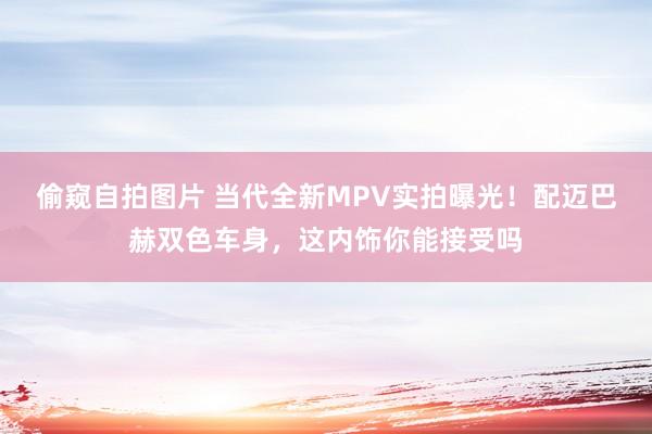 偷窥自拍图片 当代全新MPV实拍曝光！配迈巴赫双色车身，这内饰你能接受吗