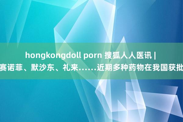 hongkongdoll porn 搜狐人人医讯 | 赛诺菲、默沙东、礼来……近期多种药物在我国获批