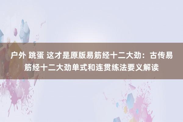 户外 跳蛋 这才是原版易筋经十二大劲：古传易筋经十二大劲单式和连贯练法要义解读