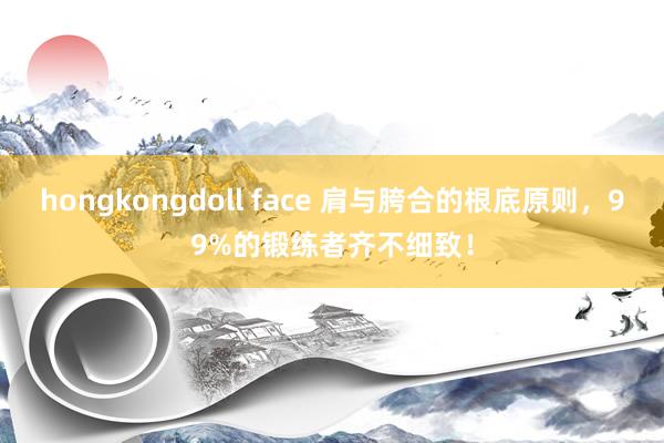 hongkongdoll face 肩与胯合的根底原则，99%的锻练者齐不细致！