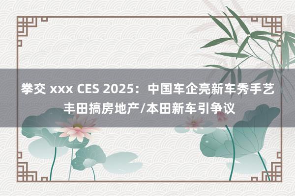 拳交 xxx CES 2025：中国车企亮新车秀手艺 丰田搞房地产/本田新车引争议