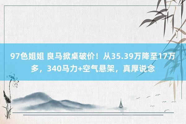 97色姐姐 良马掀桌破价！从35.39万降至17万多，340马力+空气悬架，真厚说念