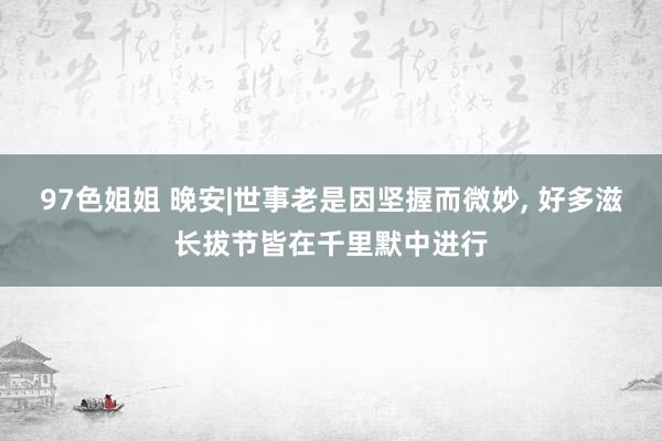 97色姐姐 晚安|世事老是因坚握而微妙， 好多滋长拔节皆在千里默中进行