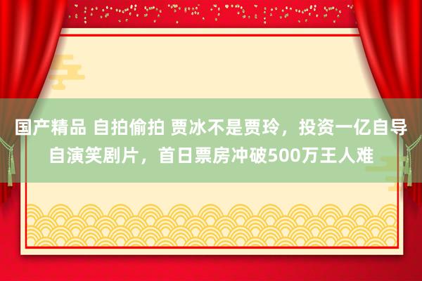 国产精品 自拍偷拍 贾冰不是贾玲，投资一亿自导自演笑剧片，首日票房冲破500万王人难