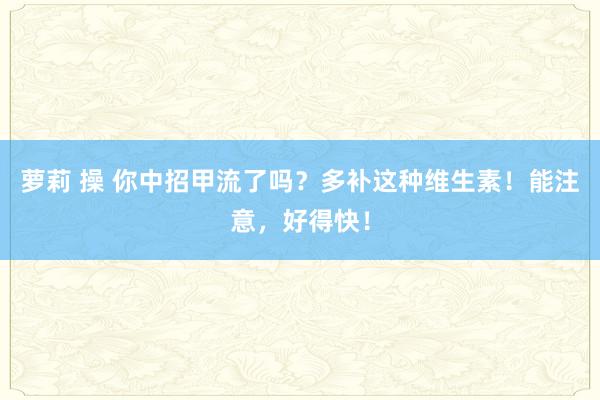 萝莉 操 你中招甲流了吗？多补这种维生素！能注意，好得快！