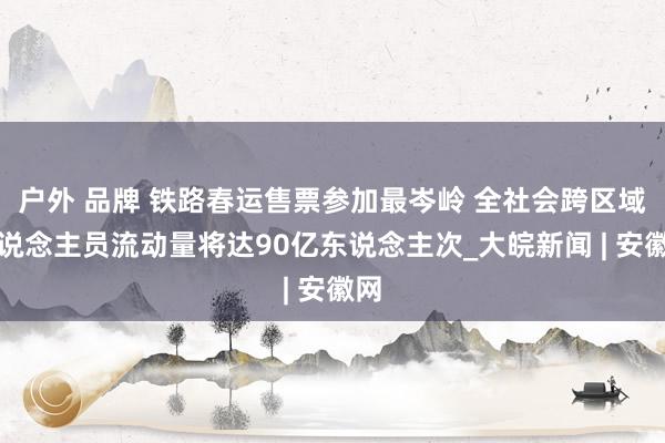 户外 品牌 铁路春运售票参加最岑岭 全社会跨区域东说念主员流动量将达90亿东说念主次_大皖新闻 | 安徽网