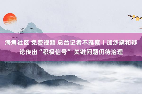 海角社区 免费视频 总台记者不雅察丨加沙媾和辩论传出“积极信号” 关键问题仍待治理