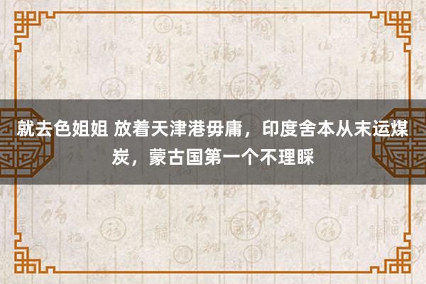 就去色姐姐 放着天津港毋庸，印度舍本从末运煤炭，蒙古国第一个不理睬