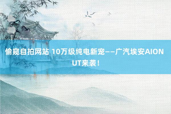 偷窥自拍网站 10万级纯电新宠——广汽埃安AION UT来袭！