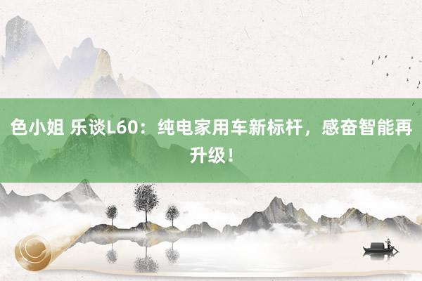 色小姐 乐谈L60：纯电家用车新标杆，感奋智能再升级！