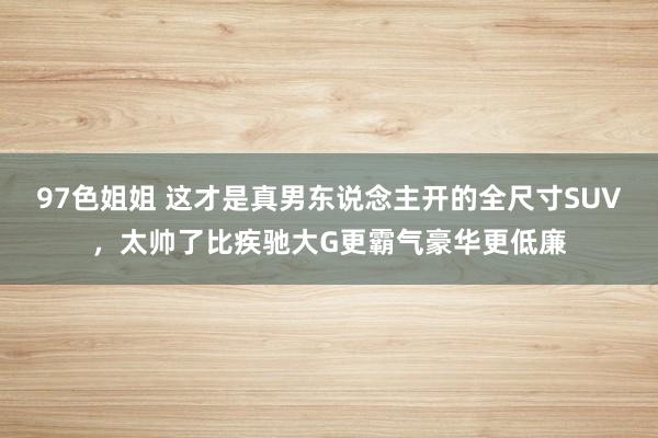 97色姐姐 这才是真男东说念主开的全尺寸SUV，太帅了比疾驰大G更霸气豪华更低廉