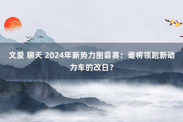 文爱 聊天 2024年新势力图霸赛：谁将领跑新动力车的改日？