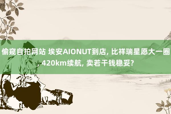 偷窥自拍网站 埃安AIONUT到店， 比祥瑞星愿大一圈， 420km续航， 卖若干钱稳妥?