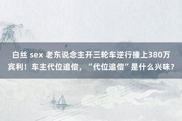 白丝 sex 老东说念主开三轮车逆行撞上380万宾利！车主代位追偿，“代位追偿”是什么兴味？