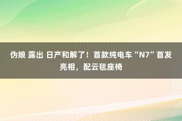 伪娘 露出 日产和解了！首款纯电车“N7”首发亮相，配云毯座椅