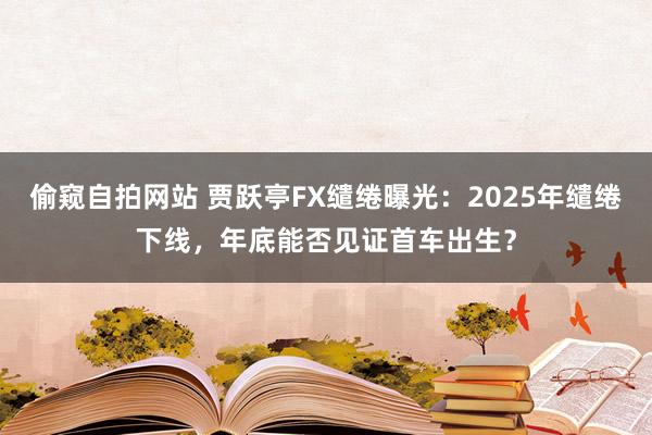 偷窥自拍网站 贾跃亭FX缱绻曝光：2025年缱绻下线，年底能否见证首车出生？