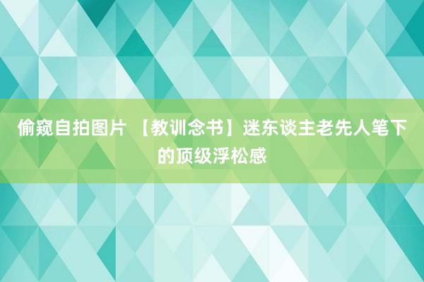 偷窥自拍图片 【教训念书】迷东谈主老先人笔下的顶级浮松感