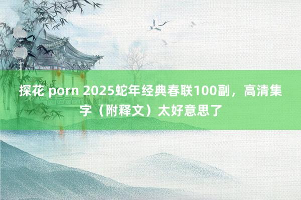 探花 porn 2025蛇年经典春联100副，高清集字（附释文）太好意思了