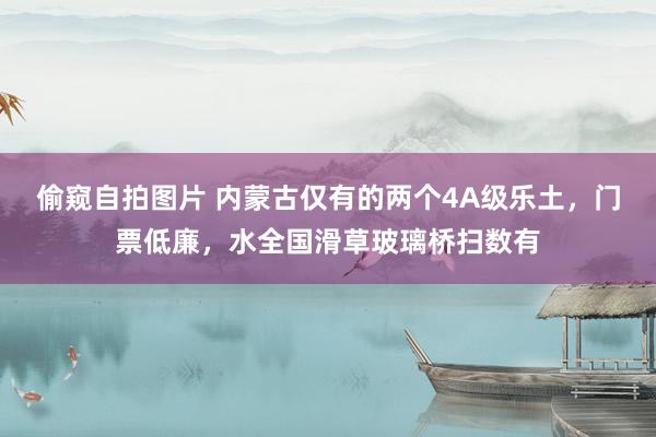 偷窥自拍图片 内蒙古仅有的两个4A级乐土，门票低廉，水全国滑草玻璃桥扫数有