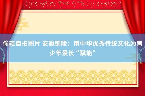 偷窥自拍图片 安徽铜陵：用中华优秀传统文化为青少年景长“赋能”