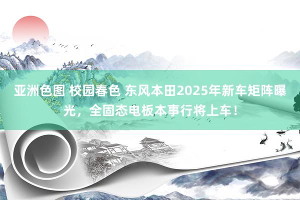 亚洲色图 校园春色 东风本田2025年新车矩阵曝光，全固态电板本事行将上车！