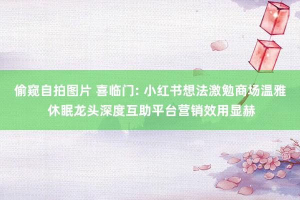 偷窥自拍图片 喜临门: 小红书想法激勉商场温雅 休眠龙头深度互助平台营销效用显赫