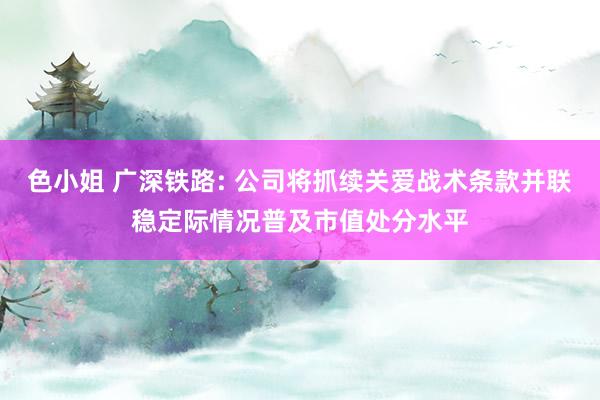 色小姐 广深铁路: 公司将抓续关爱战术条款并联稳定际情况普及市值处分水平