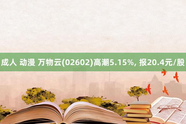 成人 动漫 万物云(02602)高潮5.15%， 报20.4元/股