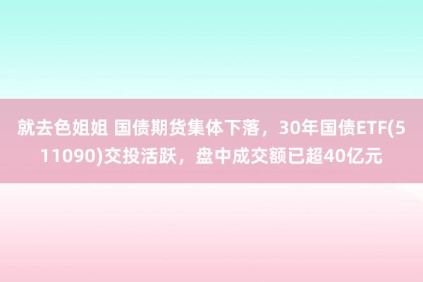 就去色姐姐 国债期货集体下落，30年国债ETF(511090)交投活跃，盘中成交额已超40亿元